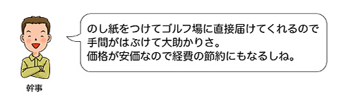 のし紙をつけてゴルフ場に直接届けてくれるので手間がはぶけて大助かりさ。価格が安価なので経費の節約にもなるしね。