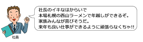 社長のイキなはからいで本場札幌の西山ラーメンで年越しができるぞ。家族みんなが喜びそうだ。来年も良い仕事ができるように頑張らなくちゃ！！