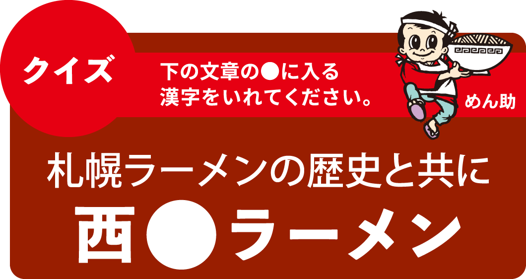 クイズ 下の文章の●に入る漢字をいれてください。札幌ラーメンの歴史と共に西●ラーメン