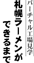 バーチャル工場見学－札幌ラーメンができるまで